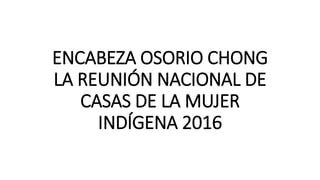 ENCABEZA OSORIO CHONG
LA REUNIÓN NACIONAL DE
CASAS DE LA MUJER
INDÍGENA 2016
 