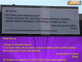 Hola Steven. ¿Tengo tu atención ahora? Lo sé todo sobre ella, tú sucio, rastrero, inmoral, infiel, bola de fango poco agraciado. Todo está grabado. Tu (pronto ex) esposa Emily Pd. Pagué este anuncio de NUESTRA cuenta mancomunada. 