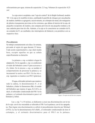 reforzamiento por agua; sistema de exposición: 2.5 seg. Volumen (le exposición: 0.25
cm'.

        La caja estuvo acoplada a una "caja de control" de la Ralph Gerbrand, modelo
"B". A la caja se le modificó el piso, cambiando la parrilla de choques por una plancha
de madera; también se agregaron, sucesivamente, un columpio de metal, dos mangueras
de plástico transparente provistas en los extremos, que daban al interior de la caja, de
pequeños recipientes de madera, una campana provista de una pequeña rondana y de
una cadenita para tirar de ella. Además, a la caja se le conectaron un contador de R,
un contador de S', un zumbador, dos interruptores de balancín y un portafoco con su
respectivo foco.



Procedimiento
Se trabajó constantemente seis días a la semana,
privando al sujeto de agua durante 23 horas.
Cada sesión experimental (s. exp.) duró media
hora, excepto aquellas en que se señala
específicamente su duración.

        La primera s. exp. se dedicó a lograr la
adaptación. En la segunda s. exp. se condicionó
el ruido del bebedero como S' para acercarse a
él y beber. En la tercera s. exp. se moldeó el
comportamiento de presionar la palanca y se
incrementó la razón a un FR-5. En las tres s.
exp. siguientes se mantuvo un FR-5 (práctica).

         El agua, reforzador primario que mantuvo
toda la cadena, lo denominaremos S`, ir al
bebedero y beber lo llamaremos R&, el sonido
del bebedero que expone el agua, Sr 4 (S',), es
decir, el reforzador condicionado del FR-5 en la
palanca y el estímulo discriminativo para ir al
                                                                       Figura 1. El sujeto tira del hilo de la campana
bebedero y beber.

        Las s. exp. 7 a 14 incluso, se dedicaron a crear una discriminación con la luz
de la caja: con la luz encendida se reforzaba el FR-5 en la palanca; con la luz apagada,
no. Para lograr esta discriminación se utilizó el procedimiento descrito por Michael
(1972). La luz la denominaremos Sr3 (Sd4) , el reforzador condicionado de tirar el
columpio, y el estímulo discriminativo para el FR-5 en la palanca.
 
