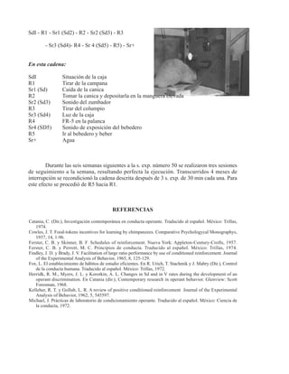 SdI - R1 - Sr1 (Sd2) - R2 - Sr2 (Sd3) - R3

         - Sr3 (Sd4)- R4 - Sr 4 (Sd5) - R5) - Sr+


En esta cadena:

SdI               Situación de la caja
R1                Tirar de la campana
Sr1 (Sd)          Caída de la canica
R2                Tomar la canica y depositarla en la manguera elevada
Sr2 (Sd3)         Sonido del zumbador
R3                Tirar del columpio
Sr3 (Sd4)         Luz de la caja
R4                FR-5 en la palanca
Sr4 (SD5)         Sonido de exposición del bebedero
R5                Ir al bebedero y beber
Sr+               Agua



        Durante las seis semanas siguientes a la s. exp. número 50 se realizaron tres sesiones
de seguimiento a la semana, resultando perfecta la ejecución. Transcurridos 4 meses de
interrupción se recondicionó la cadena descrita después de 3 s. exp. de 30 min cada una. Para
este efecto se procedió de R5 hacia R1.



                                             REFERENCIAS

Catania, C. (Dir.), Investigación contemporánea en conducta operante. Traducido al español. México: Trillas,
   1974.
Cowles, J. T. Food-tokens incentives for learning by chimpanzees. Comparative Psychologycal Monographys,
   1937, 14, 1-96.
Ferster, C. B. y Skinner, B. F. Schedules of reinforcement. Nueva York: Appleton-Century-Crofts, 1957.
Ferster, C. B. y Perrott, M. C. Principios de conducta. Traducido al español. México: Trillas, 1974.
Findley, J. D. y Brady, J. V. Facilitation of large ratio performance by use of conditioned reinforcement. Journal
   of the Experimental Analysis of Behavior, 1965, 8, 125-129.
Fox, L. El establecimiento de hábitos de estudio eficientes. En R. Urich, T. Stachmik y J. Mabry (Dir.), Control
   de la conducta humana. Traducido al español. México: Trillas, 1972.
Herridk, R. M., Myers, J. L. y Korotkin, A. L. Changes in Sd and in V rates during the development of an
   operant discrimination. En Catania (dir.), Contemporary research in operant behavior. Glenview: Scott
   Foresman, 1968.
Kelleher, R. T. y Gollub, L. R. A review of positive conditioned reinforcement Journal of the Experimental
   Analysis of Behavior, 1962, 5, 545597.
Michael, J. Prácticas de laboratorio de condicionamiento operante. Traducido al español. México: Ciencia de
   la conducta, 1972.
 