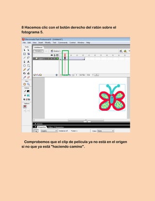 8 Hacemos clic con el botón derecho del ratón sobre el
fotograma 5.




  Comprobemos que el clip de película ya no está en el origen
si no que ya está "haciendo camino".
 