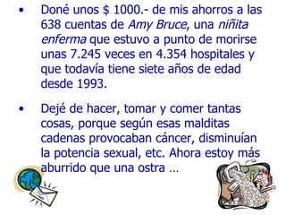Doné unos $ 1000.- de mis ahorros a las 638 cuentas de  Amy Bruce , una  niñita   enferma  que estuvo a punto de morirse unas 7.245 veces en  4 .354 hospitales y que todavía tiene siete años de edad desde 1993. Dejé de hacer, tomar y comer tantas cosas, porque según esas malditas cadenas provocaban cáncer, disminuían la potencia sexual, etc. Ahora estoy más aburrido que una ostra … 