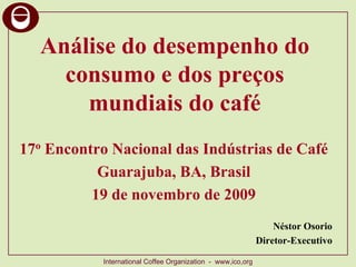 Análise do desempenho do
    consumo e dos preços
      mundiais do café
17o Encontro Nacional das Indústrias de Café
           Guarajuba, BA, Brasil
          19 de novembro de 2009
                                                                 Néstor Osorio
                                                             Diretor-Executivo

           International Coffee Organization - www,ico,org
 