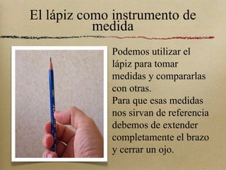 El lápiz como instrumento de medida Podemos utilizar el lápiz para tomar medidas y compararlas con otras. Para que esas medidas nos sirvan de referencia debemos de extender completamente el brazo y cerrar un ojo. 