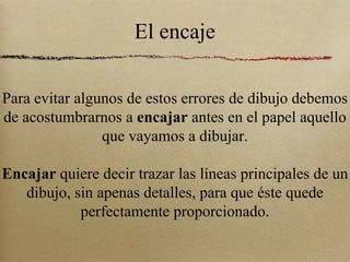 El encaje Para evitar algunos de estos errores de dibujo debemos de acostumbrarnos a  encajar  antes en el papel aquello que vayamos a dibujar. Encajar  quiere decir trazar las líneas principales de un dibujo, sin apenas detalles, para que éste quede perfectamente proporcionado. 