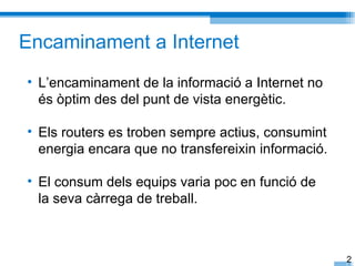 Encaminament a Internet
• L’encaminament de la informació a Internet no
  és òptim des del punt de vista energètic.

• Els routers es troben sempre actius, consumint
  energia encara que no transfereixin informació.

• El consum dels equips varia poc en funció de
  la seva càrrega de treball.



                                                    2
 