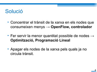Solució
• Concentrar el trànsit de la xarxa en els nodes que
  consumeixen menys → OpenFlow, controlador

• Fer servir la menor quantitat possible de nodes →
  Optimització, Programació Lineal

• Apagar els nodes de la xarxa pels quals ja no
  circula trànsit.



                                                       4
 