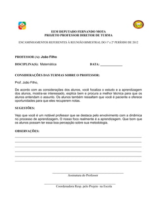 EEM DEPUTADO FERNANDO MOTA
                    PROJETO PROFESSOR DIRETOR DE TURMA

  ENCAMINHAMENTOS REFERENTES À REUNIÃO BIMESTRAL DO 1º e 2º PERÍODO DE 2012




PROFESSOR (A): João Filho

DISCIPLINA(S): Matemática                          DATA: ______________


CONSIDERAÇÕES DAS TURMAS SOBRE O PROFESSOR:

Prof. João Filho,

De acordo com as considerações dos alunos, você focaliza o estudo e a aprendizagem
dos alunos, mostra-se interessado, explica bem e procura a melhor técnica para que os
alunos entendam o assunto. Os alunos também ressaltam que você é paciente e oferece
oportunidades para que eles recuperem notas.

SUGESTÕES:

Vejo que você é um notável professor que se destaca pelo envolvimento com a dinâmica
no processo de aprendizagem. O nosso foco realmente é a aprendizagem. Que bom que
os alunos possam ter essa boa percepção sobre sua metodologia.

OBSERVAÇÕES:
________________________________________________________________________________
________________________________________________________________________________
________________________________________________________________________________
________________________________________________________________________________
________________________________________________________________________________
________________________________________________________________________________


                         _____________________________________________
                                   Assinatura do Professor

                    _____________________________________________
                            Coordenadora Resp. pelo Projeto na Escola
 