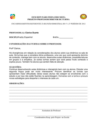 EEM DEPUTADO FERNANDO MOTA
                    PROJETO PROFESSOR DIRETOR DE TURMA

  ENCAMINHAMENTOS REFERENTES À REUNIÃO BIMESTRAL DO 1º e 2º PERÍODO DE 2012




PROFESSOR (A): Clarice Duarte

DISCIPLINA(S): Espanhol                          DATA: ______________


CONSIDERAÇÕES DAS TURMAS SOBRE O PROFESSOR:

Profª Clarice,

Há divergências em relação às considerações dos alunos sobre sua dinâmica na sala de
aula. Há turmas que a considera ótima professora, uma vez que você apresenta domínio
de conteúdo, interage bem com os alunos, desenvolve aulas dinâmicas, possibilita leituras
em grupos e é simpática. Já outras turmas acham que você passa muito conteúdo e
explica pouco. Também há alunos que sentem falta de atenção.

SUGESTÕES:
Continue desenvolvendo aulas dinâmicas e interagindo bem com os alunos. Estudar uma
segunda língua pode ser muito interessante. Procure identificar as turmas que
apresentam maior dificuldade; talvez esses alunos não estejam se envolvendo com o
estudo e por isso não estão fluentes na aprendizagem. Converse com a turma e procure
novas estratégias para despertar o interesse de cada um.

OBSERVAÇÕES:
________________________________________________________________________________
________________________________________________________________________________
________________________________________________________________________________
________________________________________________________________________________
________________________________________________________________________________
________________________________________________________________________________


                          _____________________________________________
                                    Assinatura do Professor

                    _____________________________________________
                            Coordenadora Resp. pelo Projeto na Escola
 