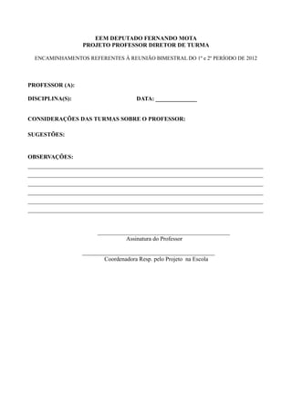 EEM DEPUTADO FERNANDO MOTA
                  PROJETO PROFESSOR DIRETOR DE TURMA

  ENCAMINHAMENTOS REFERENTES À REUNIÃO BIMESTRAL DO 1º e 2º PERÍODO DE 2012




PROFESSOR (A):

DISCIPLINA(S):                        DATA: ______________


CONSIDERAÇÕES DAS TURMAS SOBRE O PROFESSOR:

SUGESTÕES:


OBSERVAÇÕES:
________________________________________________________________________________
________________________________________________________________________________
________________________________________________________________________________
________________________________________________________________________________
________________________________________________________________________________
________________________________________________________________________________


                       _____________________________________________
                                 Assinatura do Professor

                  _____________________________________________
                          Coordenadora Resp. pelo Projeto na Escola
 