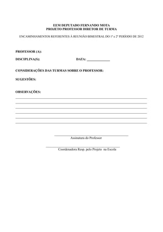 EEM DEPUTADO FERNANDO MOTA
                  PROJETO PROFESSOR DIRETOR DE TURMA

  ENCAMINHAMENTOS REFERENTES À REUNIÃO BIMESTRAL DO 1º e 2º PERÍODO DE 2012



PROFESSOR (A):

DISCIPLINA(S):                        DATA: ______________


CONSIDERAÇÕES DAS TURMAS SOBRE O PROFESSOR:

SUGESTÕES:


OBSERVAÇÕES:
________________________________________________________________________________
________________________________________________________________________________
________________________________________________________________________________
________________________________________________________________________________
________________________________________________________________________________
________________________________________________________________________________


                       _____________________________________________
                                 Assinatura do Professor

                  _____________________________________________
                          Coordenadora Resp. pelo Projeto na Escola
 