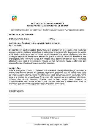EEM DEPUTADO FERNANDO MOTA
                    PROJETO PROFESSOR DIRETOR DE TURMA

  ENCAMINHAMENTOS REFERENTES À REUNIÃO BIMESTRAL DO 1º e 2º PERÍODO DE 2012

PROFESSOR (A): Edmilson

DISCIPLINA(S): Física                         DATA: ______________

CONSIDERAÇÕES DAS TURMAS SOBRE O PROFESSOR:
Prof. Edmilson,

De acordo com as observações das turmas, você explica bem o conteúdo, mas os alunos
por conversarem bastante atrapalham o raciocínio e a compreensão do assunto. Às vezes
você perde o domínio de sala. Já outras turmas ressaltam que você é inteligente, mas não
consegue explicar de forma clara. Reclamam que os trabalhos são muito extensos e nas
explicações, você fala muito rápido. Em relação à sua postura em sala de aula, os alunos
observam que você é incomodado, mostra-se mal humorado, revela preferência por
alguns alunos e ofende outros em questões pessoais.

SUGESTÕES:
Você é inteligente, domina o conteúdo, mas não está conseguindo interagir bem com a
maior parte de seus alunos. Na verdade, vejo que o problema está na forma como você
se relaciona com a turma. Seria importante que você conversasse com os alunos. Tome
para si, a postura de um professor firme, mas não carrasco; de um professor atencioso,
próximo dos alunos, humano. Procure usar o bom senso, para discernir os
comportamentos dos alunos e para tomar atitudes sensatas e necessárias. Não se
incomode com coisinhas pequenas e seja um grande profissional.


OBSERVAÇÕES:
________________________________________________________________________________
________________________________________________________________________________
________________________________________________________________________________
________________________________________________________________________________
________________________________________________________________________________
________________________________________________________________________________


                         _____________________________________________
                                   Assinatura do Professor

                    _____________________________________________
                            Coordenadora Resp. pelo Projeto na Escola
 