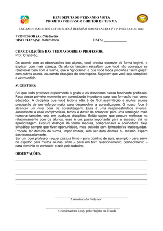 EEM DEPUTADO FERNANDO MOTA
                    PROJETO PROFESSOR DIRETOR DE TURMA

  ENCAMINHAMENTOS REFERENTES À REUNIÃO BIMESTRAL DO 1º e 2º PERÍODO DE 2012

PROFESSOR (A): Cristóvão
DISCIPLINA(S): Matemática                          DATA: ______________


CONSIDERAÇÕES DAS TURMAS SOBRE O PROFESSOR:
Prof. Cristóvão,

De acordo com as observações dos alunos, você precisa escrever de forma legível, e
explicar com mais clareza. Os alunos também ressaltam que você não consegue se
relacionar bem com a turma, que é “ignorante” e que você troca piadinhas “sem graça”
com outros alunos, causando situações de desrespeito. Sugerem que você seja simpático
e extrovertido.

SUGESTÕES:

Sei que todo professor experimenta o gosto e os dissabores dessa fascinante profissão.
Faça desse primeiro momento um aprendizado importante para sua formação real como
educador. A disciplina que você leciona não é de fácil assimilação e muitos alunos
precisarão de um esforço maior para desenvolver a aprendizagem. O nosso foco é
alcançar um nível bom de aprendizagem. Essa é uma responsabilidade imensa.
Juntamente a esse compromisso, temos o dever de colaborar para uma formação mais
humana também, seja em qualquer disciplina. Então sugiro que procure melhorar no
relacionamento com os alunos, esse é um passo importante para o sucesso até na
aprendizagem. Procure dialogar de forma madura, compreensiva e acolhedora. Seja
simpático sempre que tiver oportunidade, mas cuidado com brincadeiras inadequadas.
Procure ter domínio de turma, impor limites, sem ser duro demais ou mesmo áspero
desnecessariamente.
Ser um bom professor requer postura firme - para domínio de sala; exemplo - para servir
de espelho para muitos alunos, afeto – para um bom relacionamento; conhecimento –
para domínio de conteúdo e zelo pelo trabalho.

OBSERVAÇÕES:
________________________________________________________________________________
________________________________________________________________________________
________________________________________________________________________________
________________________________________________________________________________
________________________________________________________________________________
________________________________________________________________________________


                         _____________________________________________
                                   Assinatura do Professor

                    _____________________________________________
                            Coordenadora Resp. pelo Projeto na Escola
 