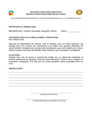 EEM DEPUTADO FERNANDO MOTA
                    PROJETO PROFESSOR DIRETOR DE TURMA

  ENCAMINHAMENTOS REFERENTES À REUNIÃO BIMESTRAL DO 1º e 2º PERÍODO DE 2012




PROFESSOR (A): Antônio José

DISCIPLINA(S): Filosofia, Sociologia, Geografia, História    DATA: ______________


CONSIDERAÇÕES DAS TURMAS SOBRE O PROFESSOR:
Prof. Antônio José

Segundo as observações dos alunos, você se destaca como um ótimo professor, por
interagir bem com a turma, por incentivá-los e por saber ouvir opiniões diferentes. Os
alunos também ressaltam que as aulas são interessantes, que você trabalha com vídeos,
slides e propicia momentos de debates. Ainda destacam que sua alegria é contagiante.

SUGESTÕES:
Interagir bem com os alunos e incentivá-los podem ser um diferencial importante na
carreira profissional do educador. Você tem esse diferencial. Continue com a alegria e o
entusiasmo contagiante. Fico feliz que as turmas percebem tantas qualidades boas em
você.

OBSERVAÇÕES:
________________________________________________________________________________
________________________________________________________________________________
________________________________________________________________________________
________________________________________________________________________________
________________________________________________________________________________
________________________________________________________________________________


                          _____________________________________________
                                    Assinatura do Professor

                    _____________________________________________
                            Coordenadora Resp. pelo Projeto na Escola
 