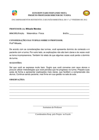 EEM DEPUTADO FERNANDO MOTA
                    PROJETO PROFESSOR DIRETOR DE TURMA

  ENCAMINHAMENTOS REFERENTES À REUNIÃO BIMESTRAL DO 1º e 2º PERÍODO DE 2012




PROFESSOR (A): Mikaele Mendes

DISCIPLINA(S):    Matemática / Física                     DATA: ______________


CONSIDERAÇÕES DAS TURMAS SOBRE O PROFESSOR:
Profª Mikaele,


De acordo com as considerações das turmas, você apresenta domínio de conteúdo e é
paciente com a turma. Por outro lado, as explicações não são bem claras e às vezes você
se torna incompreensiva. Também há relato de que algumas vezes você perde o domínio
de turma.

SUGESTÕES:

Sei que você se expressa muito bem. Sugiro que você converse com seus alunos e
procure utilizar metodologias que você perceba que há progresso na turma. Prepare suas
aulas de forma a apresentar explicações mais claras, que facilitem a compreensão dos
alunos. Continue sendo paciente, mas firme em sua gestão na sala de aula.

OBSERVAÇÕES:
________________________________________________________________________________
________________________________________________________________________________
________________________________________________________________________________
________________________________________________________________________________
________________________________________________________________________________
________________________________________________________________________________


                         _____________________________________________
                                   Assinatura do Professor

                    _____________________________________________
                            Coordenadora Resp. pelo Projeto na Escola
 