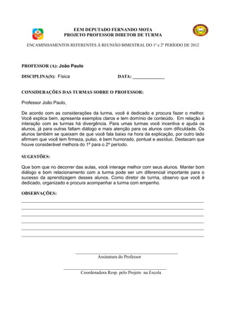 EEM DEPUTADO FERNANDO MOTA
                    PROJETO PROFESSOR DIRETOR DE TURMA

  ENCAMINHAMENTOS REFERENTES À REUNIÃO BIMESTRAL DO 1º e 2º PERÍODO DE 2012




PROFESSOR (A): João Paulo

DISCIPLINA(S): Física                        DATA: ______________


CONSIDERAÇÕES DAS TURMAS SOBRE O PROFESSOR:

Professor João Paulo,

De acordo com as considerações da turma, você é dedicado e procura fazer o melhor.
Você explica bem, apresenta exemplos claros e tem domínio de conteúdo. Em relação à
interação com as turmas há divergência. Para umas turmas você incentiva e ajuda os
alunos, já para outras faltam diálogo e mais atenção para os alunos com dificuldade. Os
alunos também se queixam de que você fala baixo na hora da explicação, por outro lado
afirmam que você tem firmeza, pulso, é bem humorado, pontual e assíduo. Destacam que
houve considerável melhora do 1º para o 2º período.

SUGESTÕES:

Que bom que no decorrer das aulas, você interage melhor com seus alunos. Manter bom
diálogo e bom relacionamento com a turma pode ser um diferencial importante para o
sucesso da aprendizagem desses alunos. Como diretor de turma, observo que você é
dedicado, organizado e procura acompanhar a turma com empenho.

OBSERVAÇÕES:
________________________________________________________________________________
________________________________________________________________________________
________________________________________________________________________________
________________________________________________________________________________
________________________________________________________________________________
________________________________________________________________________________


                         _____________________________________________
                                   Assinatura do Professor

                    _____________________________________________
                            Coordenadora Resp. pelo Projeto na Escola
 