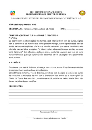 EEM DEPUTADO FERNANDO MOTA
                    PROJETO PROFESSOR DIRETOR DE TURMA

  ENCAMINHAMENTOS REFERENTES À REUNIÃO BIMESTRAL DO 1º e 2º PERÍODO DE 2012


PROFESSOR (A): Francira Mota

DISCIPLINA(S): Português, Inglês, Artes e Ed. Física         DATA: ______________


CONSIDERAÇÕES DAS TURMAS SOBRE O PROFESSOR:
Profª Cira,
De acordo com as observações das turmas, você interage bem com os alunos, explica
bem o conteúdo e de maneira que todos possam interagir, dando oportunidade para os
alunos expressarem opiniões. Os alunos também ressaltam que você é bem humorada,
educada, extrovertida e simpática. Por algum motivo, alguns acham que você às vezes se
torna “ignorante”. Em relação às aulas de artes, os alunos sugerem que você as torne
mais dinâmicas e que haja exploração de desenhos. Já em Educação Física pedem mais
aulas práticas.

SUGESTÕES:

Percebe-se que você é dinâmica e interage bem com os alunos. Essa forma entusiástica
favorece um bom rendimento na aprendizagem.
Como Diretora de Turma, você é dinâmica, envolvida com o projeto e conhece os alunos
de sua turma. A facilidade de lidar com a diversidade dos alunos dá a você o perfil do
Diretor de Turma. Por outro lado, acredito que você poderia ser melhor ainda. Sinto falta
de sua participação nas reuniões.

OBSERVAÇÕES:
________________________________________________________________________________
________________________________________________________________________________
________________________________________________________________________________
________________________________________________________________________________
________________________________________________________________________________
________________________________________________________________________________


                          _____________________________________________
                                    Assinatura do Professor

                    _____________________________________________
                            Coordenadora Resp. pelo Projeto na Escola
 