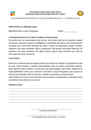 EEM DEPUTADO FERNANDO MOTA
                    PROJETO PROFESSOR DIRETOR DE TURMA

  ENCAMINHAMENTOS REFERENTES À REUNIÃO BIMESTRAL DO 1º e 2º PERÍODO DE 2012




PROFESSOR (A): Edleuda Lopes

DISCIPLINA(S): Língua Portuguesa                          DATA: ______________


CONSIDERAÇÕES DAS TURMAS SOBRE O PROFESSOR:
De acordo com as considerações das turmas, você revela domínio de conteúdo, explica
muito bem o assunto e explora a inteligência e criatividade dos alunos. As turmas também
ressaltam que você revela interesse por eles e mostra-se disponível a ajudar. Também
destacam que você é paciente, calma e organizada. Eles gostam dos textos reflexivos, do
incentivo e de seus conselhos. Por algum motivo, alguns alunos afirmam que você se
torna algumas vezes “ignorante”.

SUGESTÕES:

Muito bom conhecer essa percepção positiva dos alunos em relação a sua gestão na sala
de aula. Você incentiva e propicia oportunidades para os alunos construírem saberes.
Esse estímulo pode contribuir e muito para uma aprendizagem mais sólida. Sabemos da
responsabilidade imensa que é lecionar a disciplina Língua Portuguesa, pois quando se
trata de comunicação, trata-se de poder, inclusão ou exclusão no mundo social.
Como Diretora de Turma você está bem mais envolvida, é organizada e acompanha bem
o andamento dos alunos de sua turma.

OBSERVAÇÕES:
________________________________________________________________________________
________________________________________________________________________________
________________________________________________________________________________
________________________________________________________________________________
________________________________________________________________________________
________________________________________________________________________________


                         _____________________________________________
                                   Assinatura do Professor

                    _____________________________________________
                            Coordenadora Resp. pelo Projeto na Escola
 