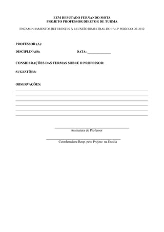 EEM DEPUTADO FERNANDO MOTA
                  PROJETO PROFESSOR DIRETOR DE TURMA

  ENCAMINHAMENTOS REFERENTES À REUNIÃO BIMESTRAL DO 1º e 2º PERÍODO DE 2012



PROFESSOR (A):

DISCIPLINA(S):                        DATA: ______________


CONSIDERAÇÕES DAS TURMAS SOBRE O PROFESSOR:

SUGESTÕES:


OBSERVAÇÕES:
________________________________________________________________________________
________________________________________________________________________________
________________________________________________________________________________
________________________________________________________________________________
________________________________________________________________________________
________________________________________________________________________________


                       _____________________________________________
                                 Assinatura do Professor

                  _____________________________________________
                          Coordenadora Resp. pelo Projeto na Escola
 