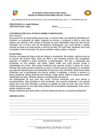 EEM DEPUTADO FERNANDO MOTA
                     PROJETO PROFESSOR DIRETOR DE TURMA

  ENCAMINHAMENTOS REFERENTES À REUNIÃO BIMESTRAL DO 1º e 2º PERÍODO DE 2012

PROFESSOR (A): José Vinícius
DISCIPLINA(S): Inglês                           DATA: ______________


CONSIDERAÇÕES DAS TURMAS SOBRE O PROFESSOR:
Prof. Vinícius,
De acordo com as observações das turmas, os alunos estão com bastante dificuldade em
entender os conteúdos de inglês. Segundo as turmas, o conteúdo é difícil e você não
explica com clareza e não corrige os deveres de casa. Ressaltam ainda que não há boa
interação com a turma, que há brincadeiras inadequadas, que você atende o celular
durante as aulas e as vezes perde o domínio de sala. Por outro lado, destacam que você
é simpático e bem humorado. Os alunos solicitam vídeos, slides e músicas.

SUGESTÕES:
Ensinar uma segunda língua pode ser atrativo e envolvente. No entanto, sabemos que se
os alunos não tiverem base, pode ser difícil e até frustrante quando não conseguem
aprender. O objetivo é fazer acontecer a aprendizagem. Sei que a disposição dos
conteúdos no livro didático não ajuda. Sugiro então que você procure mudar a
metodologia de ensino. Não passe conteúdo para apenas cumprir o plano de curso.
Planeje suas aulas sempre pensando no aluno e revise quando necessário um conteúdo
que seja pré-requisito para a compreensão do assunto a ser ministrado. Desenvolva aulas
dinâmicas com a participação dos alunos; explore a oralidade, a escrita, a escuta e a
leitura (speaking, writing, listening and reading). Traga vídeos, slides e música para serem
trabalhados em sala. Verifique sempre a compreensão dos alunos.
Há reclamações de que você não muda. Procure conversar com seus alunos e
compreendê-los. Seja simpático e bem humorado, isso quando moderado é um grande
passo para uma boa interação e sucesso na gestão em sala de aula. Seu bom humor
irradia as pessoas em sua volta. Mas cuidado com brincadeiras inadequadas. Evite usar o
celular durante as aulas.
Espero realmente que tenha êxito, você tem potencial para ser um grande profissional.

OBSERVAÇÕES:
________________________________________________________________________________
________________________________________________________________________________
________________________________________________________________________________
________________________________________________________________________________
________________________________________________________________________________
________________________________________________________________________________

                           _____________________________________________
                                     Assinatura do Professor

                     _____________________________________________
                             Coordenadora Resp. pelo Projeto na Escola
 