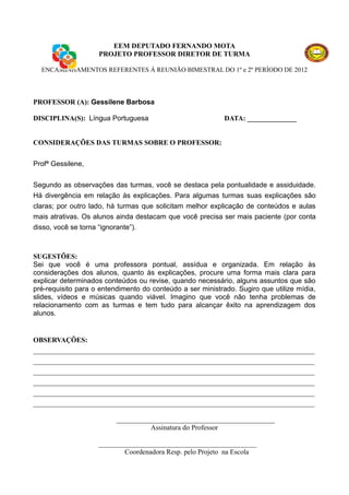 EEM DEPUTADO FERNANDO MOTA
                    PROJETO PROFESSOR DIRETOR DE TURMA

  ENCAMINHAMENTOS REFERENTES À REUNIÃO BIMESTRAL DO 1º e 2º PERÍODO DE 2012




PROFESSOR (A): Gessilene Barbosa

DISCIPLINA(S): Língua Portuguesa                            DATA: ______________


CONSIDERAÇÕES DAS TURMAS SOBRE O PROFESSOR:


Profª Gessilene,


Segundo as observações das turmas, você se destaca pela pontualidade e assiduidade.
Há divergência em relação às explicações. Para algumas turmas suas explicações são
claras; por outro lado, há turmas que solicitam melhor explicação de conteúdos e aulas
mais atrativas. Os alunos ainda destacam que você precisa ser mais paciente (por conta
disso, você se torna “ignorante”).



SUGESTÕES:
Sei que você é uma professora pontual, assídua e organizada. Em relação às
considerações dos alunos, quanto às explicações, procure uma forma mais clara para
explicar determinados conteúdos ou revise, quando necessário, alguns assuntos que são
pré-requisito para o entendimento do conteúdo a ser ministrado. Sugiro que utilize mídia,
slides, vídeos e músicas quando viável. Imagino que você não tenha problemas de
relacionamento com as turmas e tem tudo para alcançar êxito na aprendizagem dos
alunos.


OBSERVAÇÕES:
________________________________________________________________________________
________________________________________________________________________________
________________________________________________________________________________
________________________________________________________________________________
________________________________________________________________________________
________________________________________________________________________________

                          _____________________________________________
                                    Assinatura do Professor

                    _____________________________________________
                            Coordenadora Resp. pelo Projeto na Escola
 