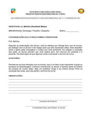 EEM DEPUTADO FERNANDO MOTA
                    PROJETO PROFESSOR DIRETOR DE TURMA

  ENCAMINHAMENTOS REFERENTES À REUNIÃO BIMESTRAL DO 1º e 2º PERÍODO DE 2012




PROFESSOR (A): Betinho (Humberto Matos)

DISCIPLINA(S): Sociologia / Filosofia / Geografia           DATA: ______________


CONSIDERAÇÕES DAS TURMAS SOBRE O PROFESSOR:

Prof. Betinho,

Segundo as observações dos alunos, você se destaca por interagir bem com as turmas,
por dialogar com os alunos e dar espaço para que eles expressem idéias. Eles ressaltam
ainda o gosto pelas mensagens e vídeos que você apresenta. Em relação à condução
das aulas, os alunos afirmam que você explica bem, tem domínio de conteúdo e é
paciente. Há observação de que algumas vezes você perde o domínio de turma.

SUGESTÕES:


Percebe-se sua boa interação com as turmas, isso é um fator muito importante e ajuda no
processo de aprendizagem. Continue incentivando os alunos e fazendo parte da história
de sucesso de muitos deles. Seja um professor amigo e ao mesmo tempo firme na
condução das aulas, para não perder o domínio de turma.

OBSERVAÇÕES:
________________________________________________________________________________
________________________________________________________________________________
________________________________________________________________________________
________________________________________________________________________________
________________________________________________________________________________
________________________________________________________________________________


                          _____________________________________________
                                    Assinatura do Professor

                    _____________________________________________
                            Coordenadora Resp. pelo Projeto na Escola
 