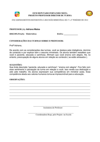 EEM DEPUTADO FERNANDO MOTA
                    PROJETO PROFESSOR DIRETOR DE TURMA

  ENCAMINHAMENTOS REFERENTES À REUNIÃO BIMESTRAL DO 1º e 2º PERÍODO DE 2012




PROFESSOR (A): Adriana Matos

DISCIPLINA(S): Matemática                           DATA: ______________


CONSIDERAÇÕES DAS TURMAS SOBRE O PROFESSOR:

Profª Adriana,

De acordo com as considerações das turmas, você se destaca pela inteligência, domínio
de conteúdo e por explicar bem o assunto ministrado. Os alunos também ressaltam que
você é paciente, educada e carinhosa. Afirmam que você ensina com alegria. Há, no
entanto, preocupação de alguns alunos em relação ao conteúdo ( se estão atrasados ).


SUGESTÕES:
Que linda descrição “paciente, educada e carinhosa”; “ensina com alegria”. Fico feliz com
esse sentimento e percepção da turma em relação a você. Isso revela sua dedicação e
zelo pelo trabalho. Os alunos expressam sua competência em ministrar aulas. Essa
competência aliada aos valores humanos torna-se imprescindível para a educação.

OBSERVAÇÕES:
________________________________________________________________________________
________________________________________________________________________________
________________________________________________________________________________
________________________________________________________________________________
________________________________________________________________________________
________________________________________________________________________________


                          _____________________________________________
                                    Assinatura do Professor

                    _____________________________________________
                            Coordenadora Resp. pelo Projeto na Escola
 