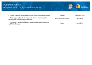  Projeto Executivo de Recursos Hídricos do Município de Bombinhas;         Funasa           Dezembro 2013
 Apropriação de Estudo da Costeira de Zimbros realizados pela
                                                                      Saneamento Bombinhas     Maio 2013
Universidade do Vale do Itajaí (UNIVALI);
 Ampliação e captação de água e da capacidade de processamento
                                                                             Casan             Julho 2014
da ETA de Zimbros;
 