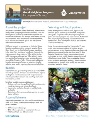 This project supports the Santa Clara Valley Water District’s
(Valley Water’s) ongoing coordination with local cities and
other agencies to clean up creekside encampments that
contaminate waterways and damage Valley Water facilities.
This cooperative effort includes local police departments,
social services and nonprofit groups that help provide
alternatives to homelessness.
California accounts for one-quarter of the United States
homeless population and the number is growing. Santa
Clara County has the third-highest homeless population
in the state. Many unsheltered homeless in the county live
in encampments along creeks on Valley Water or other
public agency-owned properties. Valley Water’s mission
is to provide flood protection, water supply and stream
stewardship. Therefore, Valley Water’s role in addressing
homeless encampments focuses on programs aimed at
reducing water quality impacts and protecting its facilities.
About the project
Encampment cleanup along Thompson Creek in San José.
Fact Sheet
Good Neighbor Program:
Encampment Cleanup
Priority B: Reduce toxins, hazards and contaminants in our waterways.
Encampments can generate large amounts of trash and litter
that end up in creeks. There are also environmental impacts
resulting from homeless encampments in riparian zones,
including streambank erosion, fire, poaching and human
and hazardous waste.
Benefits of periodic encampment cleanups:
•	 Reduces trash and other pollutant loads in surface water,
including streams, reservoirs and wetlands.
•	 Improves the aesthetics of creeks in neighborhoods
and parks.
•	 Coordinates efforts among multiple agencies to create
lasting solutions.
Benefits
Accomplishments
The project commitment is to carry out 52 annual cleanups.
Since 2014, Valley Water’s annual averages under this
project has been:
•	 417 encampment cleanups
•	 $1.2 million expended on encampment cleanups
•	 950 tons of trash and debris removal
Working with local partners
Valley Water partners with local cities, agencies and
nonprofit groups to clean up encampments along creeks.
Through this cooperative effort, local agencies provide
police and security support and social services. At the same
time, nonprofit groups also help provide alternatives to
homelessness. Most encampment cleanups are conducted
in San José and Gilroy.
Under this partnership model, the city provides 72-hour
notice to encampment residents via posting, security
during clean up, sorting, bagging and storage of personal
belongings as required by the state for at least 90 days
following the cleanup. The city also provides outreach
and support services, landfill disposal costs and disposal
of biohazard waste. Valley Water provides the cleanup
crews, protective equipment, regulatory permit coverage,
transportation of the trash to the landfill and any other
equipment needed at the site.
valleywater.org
 