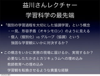 益川さんレクチャー
             学習科学の最先端
• 「個別の学習過程を大切にした協調学習」という概念
    ・一見、形容矛盾（オキシモロン）のように見える
    ・個人（個別化）vs グループ（協調）という
     強固な学習観にいかに対決するか？

• この概念をいかに実務の現場に届けるか、実現するか？ 
    必要なしたたかさとカリキュラムへの埋め込み
    教師教育への埋め込み
    学習観を転換させるような貴重な経験
13年3月5日火曜日
 