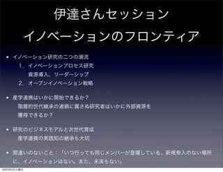 伊達さんセッション
         イノベーションのフロンティア
  • イノベーション研究の二つの潮流
      １．イノベーションプロセス研究
        資源導入、リーダーシップ
      ２．オープンイノベーション戦略

  • 産学連携はいかに開始できるか？
      階層的世代継承の連鎖に属さぬ研究者はいかに外部資源を
      獲得できるか？

  • 研究のビジネスモデルと次世代育成
      産学連携の実践知の継承も大切

  • 間違いのないこと：「いつ行っても同じメンバーが登壇している、新規参入のない場所
     に、イノベーションはない。また、未来もない」
13年3月5日火曜日
 