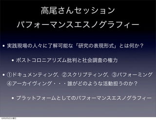 高尾さんセッション
             パフォーマンスエスノグラフィー

• 実践現場の人々に了解可能な「研究の表現形式」とは何か？

      • ポストコロニアリズム批判と社会調査の権力

• ①ドキュメンティング、②スクリプティング、③パフォーミング
   ④アーカイヴィング・・・誰がどのような活動担うのか？

      • プラットフォームとしてのパフォーマンスエスノグラフィー


13年3月5日火曜日
 