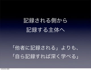 記録される側から
                記録する主体へ


             「他者に記録される」よりも、
             「自ら記録すれば深く学べる」

13年3月5日火曜日
 