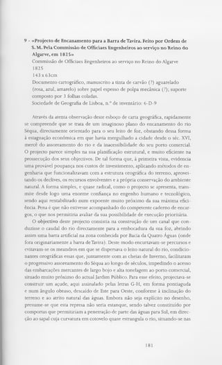 9 - «Projecto de Encanamento para a Barra de Tavira. Feito por Ordem de
S. M. Pela Commissão de Officiaes Engenheiros ao serviço no Reino do
Algarve, em 1825»
Commissão de Officiaes Engenheiros ao serviço no Reino do Algarve
1825
143 x 63cm
Documento cartográfico, manuscrito a tinta de carvão (?) aguarelado
(rosa, azul, amarelo) sobre papel espesso de polpa mecânica (?); suporte
composto por 3 folhas coladas.
Sociedade de Geografia de Lisboa, n.° de inventário: 6-D-9
Através da atenta observação deste esboço de carta geográfica, rapidamente
se compreende que se trata de um imaginoso plano do encanamento do rio
Séqua, directamente orientado para o seu leito de foz, obstando dessa forma
à estagnação económica em que havia mergulhado a cidade desde o séc. XVI,
mercê do assoreamento do rio e da inacessibilidade do seu porto comercial.
O projecto parece simples na sua planificação estrutural, e muito eficiente na
prossecução dos seus objectivos. De tal forma que, à primeira vista, evidencia
uma provável poupança nos custos de investimento, aplicando métodos de en­
genharia que funcionalizavam com a estrutura orográfica do terreno, aprovei­
tando os declives, os recursos envolventes e a própria conservação do ambiente
natural. A forma simples, e quase radical, como o projecto se apresenta, trans­
mite desde logo uma enorme confiança no engenho humano e tecnológico,
sendo aqui rentabilizado num expoente muito próximo da sua máxima efici­
ência. Pena é que não estivesse acompanhado do competente caderno de encar­
gos, o que nos permitiria avaliar da sua possibilidade de execução prioritária.
O objectivo deste projecto consistia na construção de um canal que con­
duzisse o caudal do rio directamente para a embocadura da sua foz, abrindo
assim uma barra artificial na zona conhecida por Bacia da Quatro Aguas (onde
fora originariamente a barra de Tavira). Deste modo encurtavam-se percursos e
evitavam-se os meandros em que se dispersava o leito natural do rio, condicio­
nantes orográficas essas que, juntamente com as cheias de Inverno, facilitaram
o progressivo assoreamento do Séqua ao longo de séculos, impedindo o acesso
das embarcações mercantes de largo bojo e alta tonelagem ao porto comercial,
situado muito próximo do actual Jardim Público. Para esse efeito, projectava-se
construir um açude, aqui assinalado pelas letras G-H, em forma pontiaguda
e num ângulo obtuso, descaído de Este para Oeste, conforme à inclinação do
terreno e ao atrito natural das águas. Embora não seja explícito no desenho,
presume-se que esta represa não seria estanque, sendo talvez constituído por
comportas que permitiriam a penetração de parte das águas para Sul, em direc­
ção ao sapal cuja curvatura em cotovelo quase estrangula o rio, situando-se nas
181
 