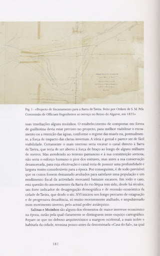 Fig. 1- «Projecto de Encanamento para a Barra deTavira. Feito por Ordem de S. M. Pela
Commissão de Officiaes Engenheiros ao serviço no Reino do Algarve, em 1825»
suas imediações alguns moinhos. O estabelecimento de comportas em forma
de guilhotina devia estar previsto no projecto, para melhor viabilizar o escoa­
mento ou a retenção das águas, conforme o regime das marés ou, pontualmen­
te, a força de impacto das cheias invernais. A ideia é genial e parece ser de fácil
viabilidade. Certamente o mais oneroso seria escavar o canal directo à Barra
de Tavira, que teria de ser aberto à força de braço ao longo de alguns milhares
de metros. Mas atendendo ao terreno pantanoso e à sua constituição arenosa,
não seria o esforço humano o pior dos entraves, mas antes a sua conservação
desassoreada, para cuja efectivação o canal teria de possuir uma profundidade e
largura muito consideráveis para a época. Por conseguinte, é de todo previsível
que os custos fossem demasiado avultados para satisfazer uma população e um
rendimento fiscal da actividade mercantil bastante escassos. Em todo o caso,
esta questão do assoreamento da Barra do rio Séqua tem sido, desde há séculos,
um forte indicador de desagregação demográfica e de recessão económica da
cidade deTavira, que desde o séc. XVI iniciou um longo percurso de estagnação
e de progressiva decadência, só muito recentemente atalhado, e impulsionado
num movimento inverso, pelo actual poder autárquico.
Salinas e Moinhos são alguns dos elementos de maior interesse económico
na época, razão pela qual claramente se distinguem neste esquiço cartográfico.
Repare-se que no debuxo arquitectónico a margem ocidental, a mais nobre e
habitada da cidade, termina pouco antes da denominada «Casa do Sal», na qual
182
 