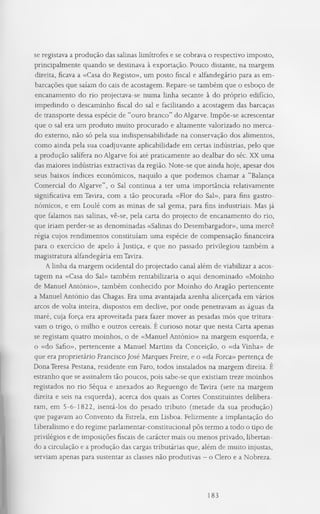 se registava a produção das salinas limítrofes e se cobrava o respectivo imposto,
principalmente quando se destinava à exportação. Pouco distante, na margem
direita, ficava a «Casa do Registo», um posto fiscal e alfandegário para as em­
barcações que saíam do cais de acostagem. Repare-se também que o esboço de
encanamento do rio projectava-se numa linha secante à do próprio edifício,
impedindo o descaminho fiscal do sal e facilitando a acostagem das barcaças
de transporte dessa espécie de “ouro branco” do Algarve. Impõe-se acrescentar
que o sal era um produto muito procurado e altamente valorizado no merca­
do externo, não só pela sua indispensabilidade na conservação dos alimentos,
como ainda pela sua coadjuvante aplicabilidade em certas indústrias, pelo que
a produção salífera no Algarve foi até praticamente ao dealbar do séc. XX uma
das maiores indústrias extractivas da região. Note-se que ainda hoje, apesar dos
seus baixos índices económicos, naquilo a que podemos chamar a “Balança
Comercial do Algarve”, o Sal continua a ter uma importância relativamente
significativa em Tavira, com a tão procurada «Flor do Sal», para fins gastro­
nómicos, e em Loulé com as minas de sal gema, para fins industriais. Mas já
que falamos nas salinas, vê-se, pela carta do projecto de encanamento do rio,
que iriam perder-se as denominadas «Salinas do Desembargador», uma mercê
régia cujos rendimentos constituíam uma espécie de compensação financeira
para o exercício de apelo à Justiça, e que no passado privilegiou também a
magistratura alfandegária em Tavira.
A linha da margem ocidental do projectado canal além de viabilizar a acos­
tagem na «Casa do Sal» também rentabilizaria o aqui denominado «Moinho
de Manuel António», também conhecido por Moinho do Aragão pertencente
a Manuel António das Chagas. Era uma avantajada azenha alicerçada em vários
arcos de volta inteira, dispostos em declive, por onde penetravam as águas da
maré, cuja força era aproveitada para fazer mover as pesadas mós que tritura­
vam o trigo, o milho e outros cereais. E curioso notar que nesta Carta apenas
se registam quatro moinhos, o de «Manuel António» na margem esquerda, e
o «do Safio», pertencente a Manuel Martins da Conceição, o «da Vinha» de
que era proprietário Francisco José Marques Freire, e o «da Forca» pertença de
Dona Teresa Pestana, residente em Faro, todos instalados na margem direita. E
estranho que se assinalem tão poucos, pois sabe-se que existiam treze moinhos
registados no rio Séqua e anexados ao Reguengo de Tavira (sete na margem
direita e seis na esquerda), acerca dos quais as Cortes Constituintes delibera­
ram, em 5-6-1822, isentá-los do pesado tributo (metade da sua produção)
que pagavam ao Convento da Estrela, em Lisboa. Felizmente a implantação do
Liberalismo e do regime parlamentar-constitucional pôs termo a todo o tipo de
privilégios e de imposições fiscais de carácter mais ou menos privado, libertan­
do a circulação e a produção das cargas tributárias que, além de muito injustas,
serviam apenas para sustentar as classes não produtivas - o Clero e a Nobreza.
183
 