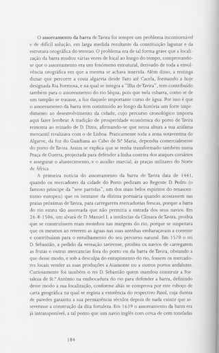 O assoreamento da barra de Tavira foi sempre um problema incontornável
e de difícil solução, em larga medida resultante da constituição lagunar e da
estrutura orográfica do terreno. O problema era de tal forma grave que a locali­
zação da barra mudou várias vezes de local ao longo do tempo, comprovando-
se que o assoreamento era um fenómeno estrutural, derivado de toda a envol-
vência orográfica em que a mesma se achava inserida. Além disso, a restinga
dunar que percorre a costa algarvia desde Faro até Caceia, formando a hoje
designada Ria Formosa, e na qual se integra a “Ilha de Tavira”, tem contribuído
também para o assoreamento do rio Séqua, pois que nela esbarra, como se de
um tampão se tratasse, a foz daquele importante curso de água. Por isso é que
o assoreamento da barra tem constituído ao longo da história um forte impe­
dimento ao desenvolvimento da cidade, cujo percurso cronológico importa
aqui fazer lembrar. A tradição de prosperidade económica do porto de Tavira
remonta ao reinado de D. Dinis, afirmando-se que nessa altura a sua azáfama
mercantil rivalizava com o de Lisboa. Praticamente toda a zona sotaventina do
Algarve, da foz do Guadiana ao Cabo de Sta Maria, dependia comercialmente
do porto de Tavira. Assim se explica que se tenha transformado também numa
Praça de Guerra, projectada para defender a linha costeira dos ataques corsários
e assegurar o abastecimento, e o auxílio marcial, às praças militares do Norte
de África.
A primeira notícia do assoreamento da barra de Tavira data de 1441,
quando os mercadores da cidade do Porto pediram ao Regente D. Pedro (o
famoso príncipe da “sete partidas”, um dos mais belos espíritos do renascen-
tismo europeu) que os isentasse da dízima portuária quando acostassem nas
praias próximas de Tavira, para carregarem mercadorias frescas, porque a barra
do rio estava tão assoreada que não permitia a entrada dos seus navios. Em
26-8-1506, um alvará de D. Manuel I, a instâncias da Câmara de Tavira, proibia
que se construíssem mais moinhos nas margens do rio, porque se suspeitava
que os mesmos ao reterem as águas nas suas azenhas embaraçavam a corrente
e contribuíam para o entulhamento do seu percurso natural. Em 1570 o rei
D. Sebastião, a pedido da vereação tavirense, proibiu os navios de carregarem
as frutas e outras mercancias fora do porto ou da barra de Tavira, obstando a
que desse modo, e sob a desculpa do entupimento do rio, fossem os mercado­
res locais vender as suas produções a Aiamonte ou a outros portos andaluzes.
Curiosamente foi também o rei D. Sebastião quem mandou construir a For­
taleza de St.° António na embocadura do rio para defender a barra, definindo
desse modo a sua localização, conforme aliás se comprova por este esboço de
carta geográfica na qual se regista a existência do respectivo Paiol, cuja dureza
de paredes garantiu a sua permanência séculos depois de nada existir que as­
severasse a construção da dita fortaleza. Em 1639 o assoreamento da barra era
já intransponível, a tal ponto que um navio inglês com cerca de cem toneladas
184
 