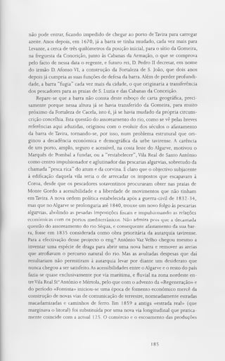 não pode entrar, ficando impedido de chegar ao porto de Tavira para carregar
azeite. Anos depois, em 1670, já a barra se tinha mudado, cada vez mais para
Levante, a cerca de três quilómetros da posição inicial, para o sítio da Gomeira,
na freguesia da Conceição, junto às Cabanas da Armação, o que se comprova
pelo facto de nessa data o regente, e futuro rei, D. Pedro II decretar, em nome
do irmão D. Afonso VI, a construção da Fortaleza de S. João, que dois anos
depois já cumpria as suas funções de defesa da barra. Além de perder profundi­
dade, a barra “fugia” cada vez mais da cidade, o que originaria a transferência
dos pescadores para as praias de S. Luzia e das Cabanas da Conceição.
Repare-se que a barra não consta deste esboço de carta geográfica, preci­
samente porque nessa altura já se havia transferido da Gomeira, para muito
próximo da Fortaleza de Caceia, isto é, já se havia mudado da própria circuns­
crição concelhia. Esta questão do assoreamento do rio, como se vê pelas breves
referências aqui aduzidas, originou com o evoluir dos séculos o afastamento
da barra de Tavira, tornando-se, por isso, num problema estrutural que ori­
ginou a decadência económica e demográfica da urbe tavirense. A carência
de um porto, amplo, seguro e acessível, na costa leste do Algarve, motivou o
Marquês de Pombal a fundar, ou a “restabelecer”, Vila Real de Santo António
como centro impulsionador e aglutinador das pescarias algarvias, sobretudo da
chamada “pesca rica” do atum e da corvina. É claro que o objectivo subjacente
à edificação daquela vila seria o de arrecadar os impostos que escapavam à
Coroa, desde que os pescadores sotaventinos procuraram obter nas praias de
Monte Gordo a acessibilidade e a liberdade de movimentos que não tinham
em Tavira. A nova ordem política estabelecida após a guerra-civil de 1832-34,
mas que no Algarve se prolongaria até 1840, trouxe um novo folgo às pescarias
algarvias, abolindo as pesadas imposições fiscais e impulsionando as relações
económicas com os portos mediterrânicos. Não admira pois que a decantada
questão do assoreamento do rio Séqua, e consequente afastamento da sua bar­
ra, fosse em 1835 considerada como obra prioritária da autarquia tavirense.
Para a efectivação desse projecto o eng.° António Vaz Velho chegou mesmo a
inventar uma espécie de draga para abrir uma nova barra e remover as areias
que atrofiavam o percurso natural do rio. Mas as avultadas despesas que daí
resultariam não permitiram à autarquia levar por diante um desiderato que
nunca chegou a ser satisfeito. As acessibilidades entre o Algarve e o resto do país
fazia-se quase exclusivamente por via marítima, e fluvial na zona nordeste en­
treVila Real St°António e Mértola, pelo que com o advento da «Regeneração» e
do período «Fontista» iniciou-se uma época de fomento económico mercê da
construção de novas vias de comunicação de terrestre, nomeadamente estradas
macadamizadas e caminhos de ferro. Em 1859 a antiga «estrada real» (que
marginava o litoral) foi substituída por uma nova via longitudinal que pratica­
mente coincide com a actual 125. O comércio e o escoamento das produções
185
 