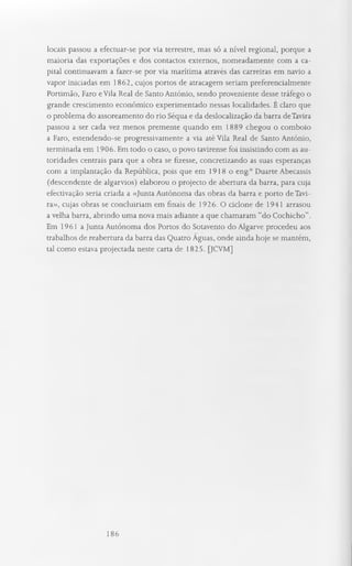 locais passou a efectuar-se por via terrestre, mas só a nível regional, porque a
maioria das exportações e dos contactos externos, nomeadamente com a ca­
pital continuavam a fazer-se por via marítima através das carreiras em navio a
vapor iniciadas em 1862, cujos portos de atracagem seriam preferencialmente
Portimão, Faro eVila Real de Santo António, sendo proveniente desse tráfego o
grande crescimento económico experimentado nessas localidades. E claro que
o problema do assoreamento do rio Séqua e da deslocalização da barra deTavira
passou a ser cada vez menos premente quando em 1889 chegou o comboio
a Faro, estendendo-se progressivamente a via até Vila Real de Santo António,
terminada em 1906. Em todo o caso, o povo tavirense foi insistindo com as au­
toridades centrais para que a obra se fizesse, concretizando as suas esperanças
com a implantação da República, pois que em 1918o eng.° Duarte Abecassis
(descendente de algarvios) elaborou o projecto de abertura da barra, para cuja
efectivação seria criada a «Junta Autónoma das obras da barra e porto de Tavi­
ra», cujas obras se concluiriam em finais de 1926. O ciclone de 1941 arrasou
a velha barra, abrindo uma nova mais adiante a que chamaram “do Cochicho”.
Em 1961 a Junta Autónoma dos Portos do Sotavento do Algarve procedeu aos
trabalhos de reabertura da barra das Quatro Aguas, onde ainda hoje se mantém,
tal como estava projectada neste carta de 1825. [JCVM]
186
 