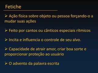Fetiche Ação física sobre objeto ou pessoa forçando-o a mudar suas ações Feito por cantos ou cânticos especiais rítmicos Incita e influencia o controle de seu alvo. Capacidade de atrair amor, criar boa sorte e proporcionar proteção ao usuário O advento da palavra escrita