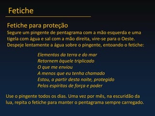 FeticheFetiche para proteçãoSegure um pingente de pentagrama com a mão esquerda e uma tigela com água e sal com a mão direita, vire-se para o Oeste. Despeje lentamente a água sobre o pingente, entoando o fetiche:Elementos da terra e do marRetornem àquele triplicadoO que me enviouA menos que eu tenha chamadoEstou, a partir desta noite, protegidoPelos espíritos de força e poderUse o pingente todos os dias. Uma vez por mês, na escuridão da lua, repita o fetiche para manter o pentagrama sempre carregado.