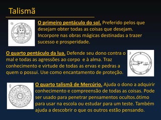 TalismãO primeiro pentáculo do sol.Preferido pelos que desejam obter todas as coisas que desejam. Incorpore nas obras mágicas destinadas a trazer sucesso e prosperidade.O quarto pentáculo da lua.Defende seu dono contra o mal e todas as agressões ao corpo  e à alma. Traz conhecimento e virtude de todas as ervas e pedras a quem o possui. Use como encantamento de proteção.O quarto talismã de Mercúrio.Ajuda o dono a adquirir conhecimento e compreensão de todas as coisas. Pode ser usado para penetrar pensamentos ocultos.ótimo para usar na escola ou estudar para um teste. Também ajuda a descobrir o que os outros estão pensando.