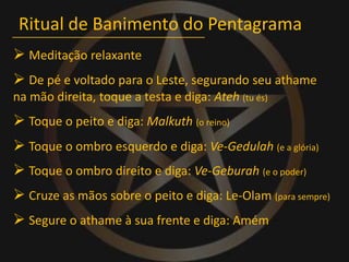 Ritual de Banimento do Pentagrama Meditação relaxante De pé e voltado para o Leste, segurandoseu athame na mão direita, toque a testa e diga: Ateh(tu és) Toque o peito e diga: Malkuth(o reino) Toque o ombro esquerdo e diga: Ve-Gedulah(e a glória) Toque o ombro direito e diga: Ve-Geburah(e o poder) Cruze as mãos sobre o peito e diga: Le-Olam(para sempre) Segure o athame à sua frente e diga: Amém