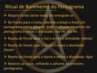 Ritual de Banimento do Pentagrama Respire fundo várias vezes pra energizar-se De frente para o Leste, estenda o braço e trace um pentagrama com o athame. Enfie o athame no centro do pentagrama e entoe a divindade: Yod He Vau He Repita de frente para o Sul e entoe a divindade: Adonai Repita de frente para o Oeste e entoe a divindade: Eheieh Repita de frente para o Norte e entoe a divindade: Agla Retorne ao Leste, enfiando o athame no primeiro pentagrama.