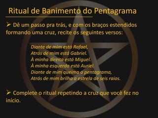Ritual de Banimento do Pentagrama Dê um passo pra trás, e com os braços estendidos formando uma cruz, recite os seguintes versos:Diante de mim está Rafael,Atrás de mim está Gabriel.À minha direita está Miguel.À minha esquerda está Auriel.Diante de mim queima o pentagrama,Atrás de mim brilha a estrela de seis raios. Complete o ritual repetindo a cruz que você fez no início.