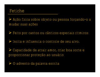 Fetiche
 Ação física sobre objeto ou pessoa forçando-o a
mudar suas ações

 Feito por cantos ou cânticos especiais rítmicos

 Incita e influencia o controle de seu alvo.

 Capacidade de atrair amor, criar boa sorte e
proporcionar proteção ao usuário

 O advento da palavra escrita
 