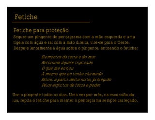 Fetiche
Fetiche para proteção
Segure um pingente de pentagrama com a mão esquerda e uma
tigela com água e sal com a mão direita, vire-se para o Oeste.
Despeje lentamente a água sobre o pingente, entoando o fetiche:
              Elementos da terra e do mar
              Retornem àquele triplicado
              O que me enviou
              A menos que eu tenha chamado
              Estou, a partir desta noite, protegido
              Pelos espíritos de força e poder

Use o pingente todos os dias. Uma vez por mês, na escuridão da
lua, repita o fetiche para manter o pentagrama sempre carregado.
 