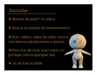 Fantoche
 Boneco de pano* ou argila.

 Auxilia na direção do encantamento.

Usar: cabelo, raspa de unha, fotos e
vestimentas pertencentes a pessoa.

Para ritos de cura, atrair amor ou
proteger contra qualquer mal

 Lei da Similaridade
 