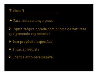 Talismã
 Para metas a longo prazo

 Figura mágica dotada com a força da natureza
que pretende representar

 Tem propósito específico
 Eficácia imediata
 Energia auto-recarregável
 