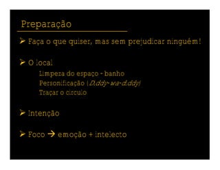 Preparação
 Faça o que quiser, mas sem prejudicar ninguém!

 O local
     Limpeza do espaço - banho
     Personificação (Diddy-wa-diddy)
     Traçar o círculo

 Intenção

 Foco  emoção + intelecto
 